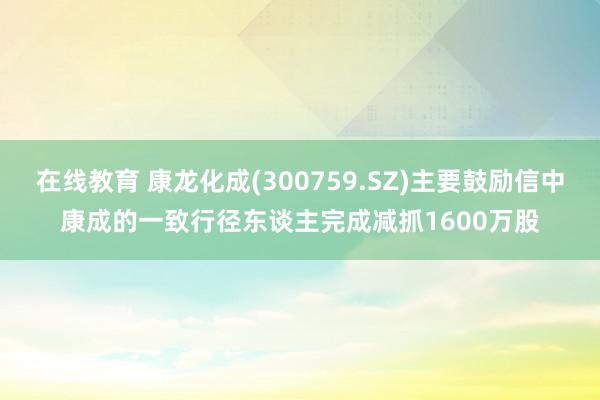 在线教育 康龙化成(300759.SZ)主要鼓励信中康成的一致行径东谈主完成减抓1600万股