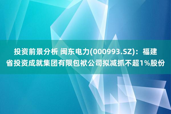 投资前景分析 闽东电力(000993.SZ)：福建省投资成就集团有限包袱公司拟减抓不超1%股份