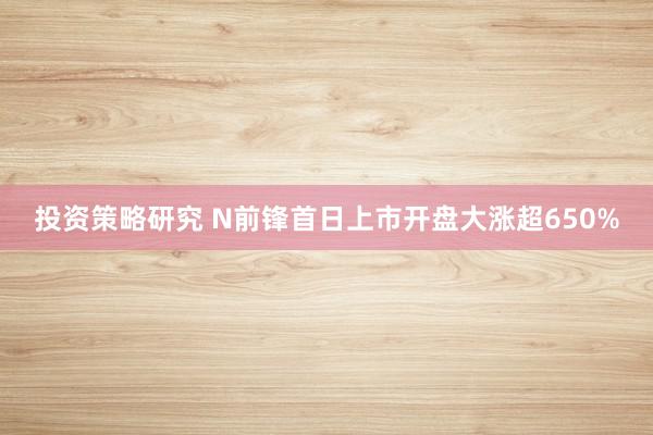 投资策略研究 N前锋首日上市开盘大涨超650%