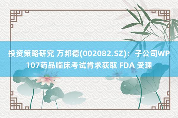 投资策略研究 万邦德(002082.SZ)：子公司WP107药品临床考试肯求获取 FDA 受理