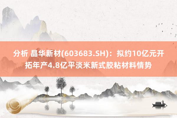 分析 晶华新材(603683.SH)：拟约10亿元开拓年产4.8亿平淡米新式胶粘材料情势