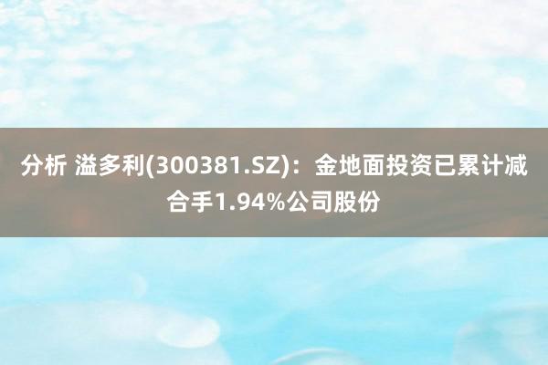 分析 溢多利(300381.SZ)：金地面投资已累计减合手1.94%公司股份