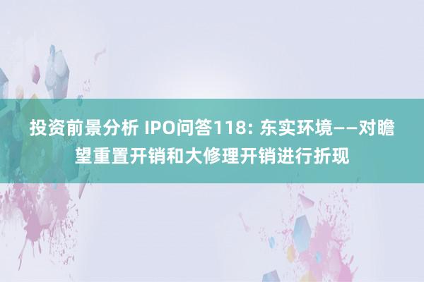 投资前景分析 IPO问答118: 东实环境——对瞻望重置开销和大修理开销进行折现