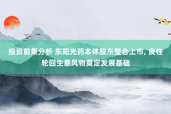 投资前景分析 东阳光药本体股东整合上市, 良性轮回生意风物奠定发展基础