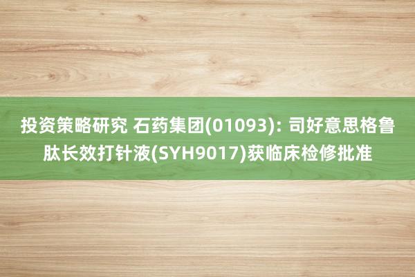 投资策略研究 石药集团(01093): 司好意思格鲁肽长效打针液(SYH9017)获临床检修批准