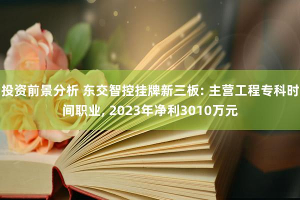 投资前景分析 东交智控挂牌新三板: 主营工程专科时间职业, 2023年净利3010万元