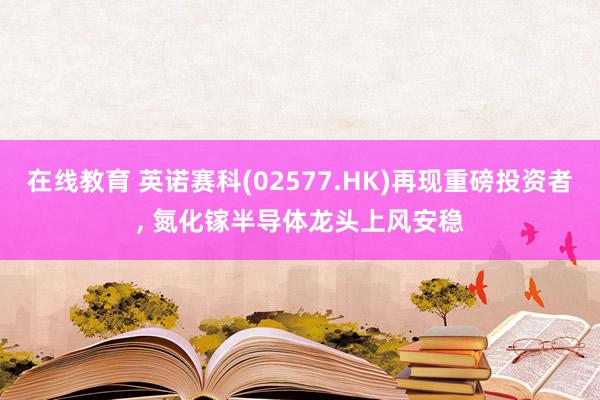 在线教育 英诺赛科(02577.HK)再现重磅投资者, 氮化镓半导体龙头上风安稳