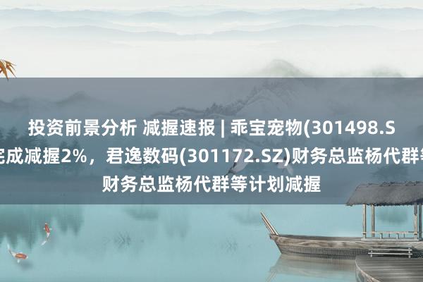 投资前景分析 减握速报 | 乖宝宠物(301498.SZ)大鼓动完成减握2%，君逸数码(301172.SZ)财务总监杨代群等计划减握