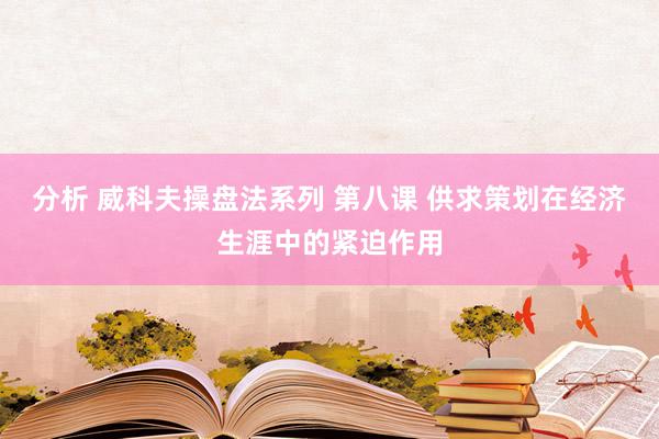 分析 威科夫操盘法系列 第八课 供求策划在经济生涯中的紧迫作用