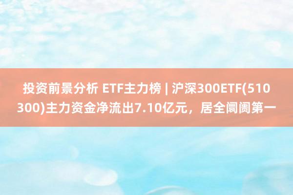 投资前景分析 ETF主力榜 | 沪深300ETF(510300)主力资金净流出7.10亿元，居全阛阓第一