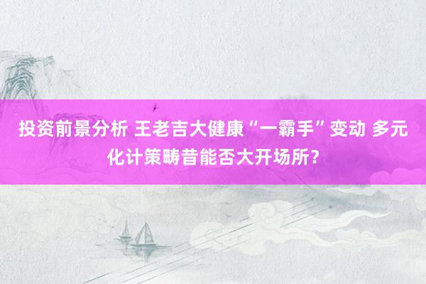 投资前景分析 王老吉大健康“一霸手”变动 多元化计策畴昔能否大开场所？