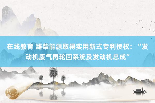 在线教育 潍柴能源取得实用新式专利授权：“发动机废气再轮回系统及发动机总成”