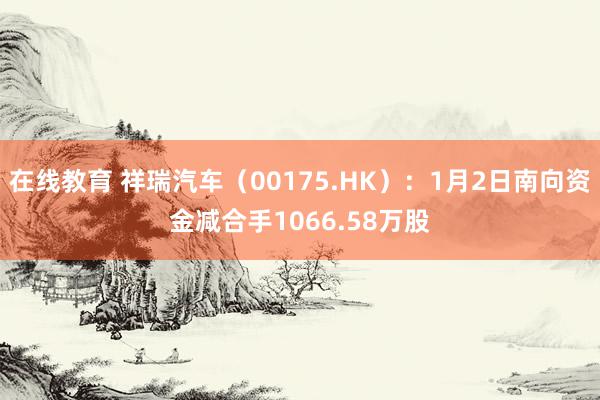 在线教育 祥瑞汽车（00175.HK）：1月2日南向资金减合手1066.58万股