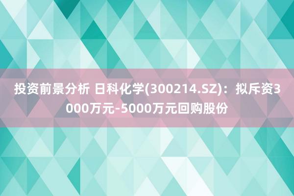 投资前景分析 日科化学(300214.SZ)：拟斥资3000万元-5000万元回购股份