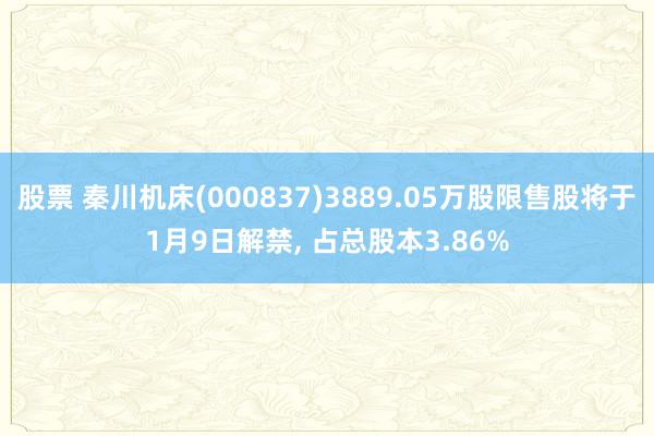 股票 秦川机床(000837)3889.05万股限售股将于1月9日解禁, 占总股本3.86%