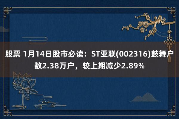 股票 1月14日股市必读：ST亚联(002316)鼓舞户数2.38万户，较上期减少2.89%