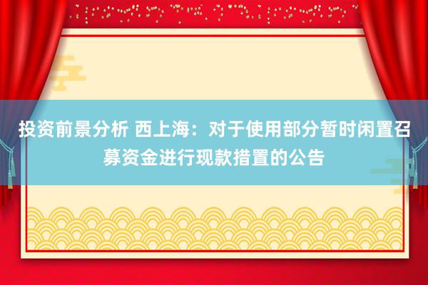 投资前景分析 西上海：对于使用部分暂时闲置召募资金进行现款措置的公告