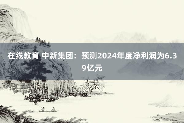 在线教育 中新集团：预测2024年度净利润为6.39亿元