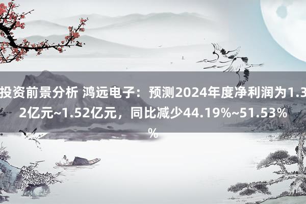 投资前景分析 鸿远电子：预测2024年度净利润为1.32亿元~1.52亿元，同比减少44.19%~51.53%