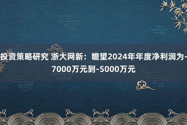 投资策略研究 浙大网新：瞻望2024年年度净利润为-7000万元到-5000万元