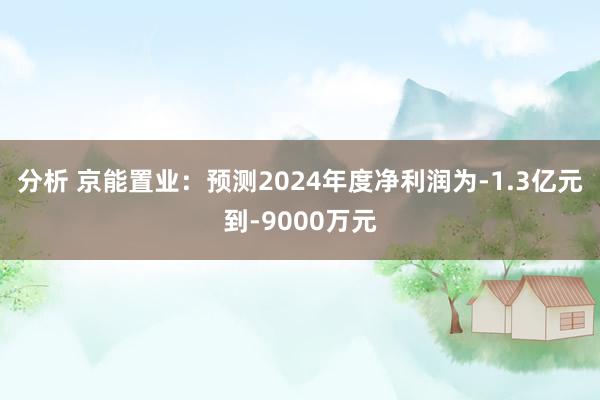 分析 京能置业：预测2024年度净利润为-1.3亿元到-9000万元