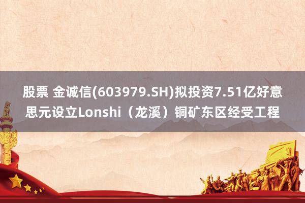 股票 金诚信(603979.SH)拟投资7.51亿好意思元设立Lonshi（龙溪）铜矿东区经受工程