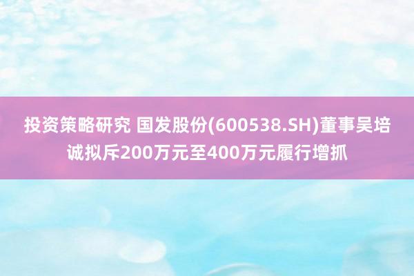 投资策略研究 国发股份(600538.SH)董事吴培诚拟斥200万元至400万元履行增抓