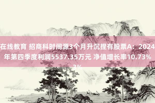 在线教育 招商科时间源3个月升沉捏有股票A：2024年第四季度利润5537.35万元 净值增长率10.73%