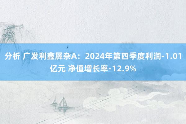 分析 广发利鑫羼杂A：2024年第四季度利润-1.01亿元 净值增长率-12.9%