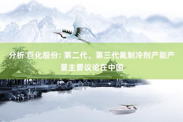 分析 巨化股份: 第二代、第三代氟制冷剂产能产量主要议论在中国