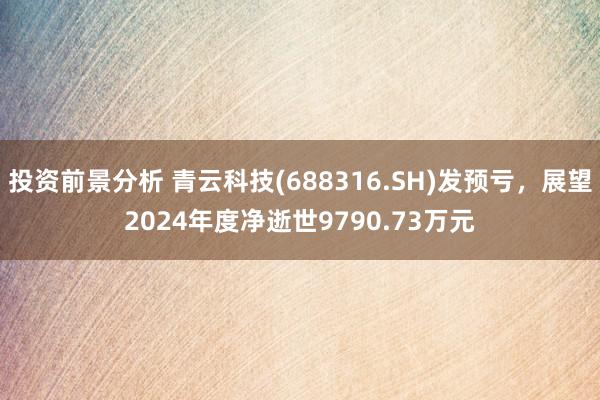 投资前景分析 青云科技(688316.SH)发预亏，展望2024年度净逝世9790.73万元