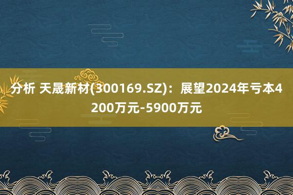 分析 天晟新材(300169.SZ)：展望2024年亏本4200万元-5900万元