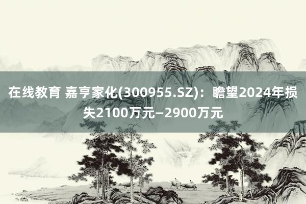 在线教育 嘉亨家化(300955.SZ)：瞻望2024年损失2100万元—2900万元