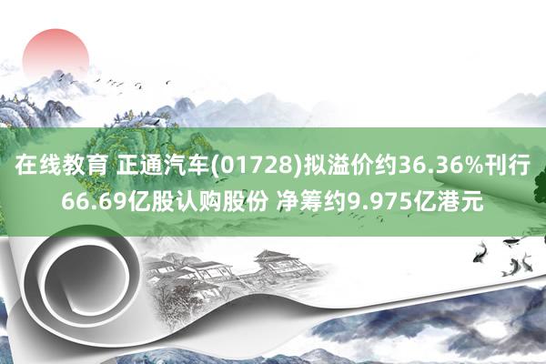 在线教育 正通汽车(01728)拟溢价约36.36%刊行66.69亿股认购股份 净筹约9.975亿港元