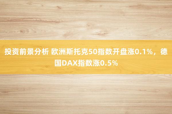 投资前景分析 欧洲斯托克50指数开盘涨0.1%，德国DAX指数涨0.5%