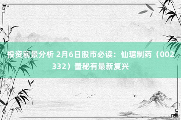 投资前景分析 2月6日股市必读：仙琚制药（002332）董秘有最新复兴