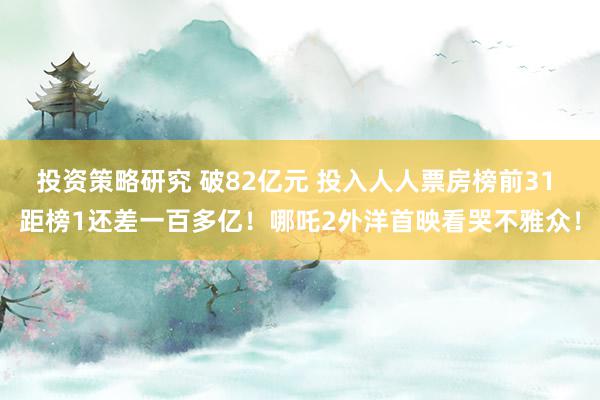 投资策略研究 破82亿元 投入人人票房榜前31 距榜1还差一百多亿！哪吒2外洋首映看哭不雅众！