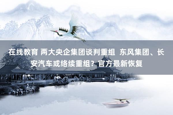 在线教育 两大央企集团谈判重组  东风集团、长安汽车或络续重组？官方最新恢复