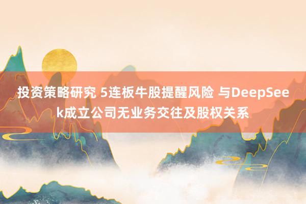 投资策略研究 5连板牛股提醒风险 与DeepSeek成立公司无业务交往及股权关系