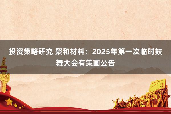 投资策略研究 聚和材料：2025年第一次临时鼓舞大会有策画公告