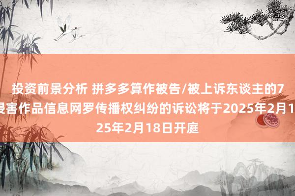 投资前景分析 拼多多算作被告/被上诉东谈主的7起波及侵害作品信息网罗传播权纠纷的诉讼将于2025年2月18日开庭