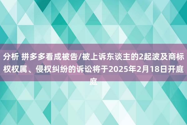 分析 拼多多看成被告/被上诉东谈主的2起波及商标权权属、侵权纠纷的诉讼将于2025年2月18日开庭