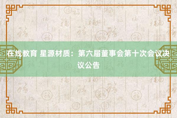 在线教育 星源材质：第六届董事会第十次会议决议公告