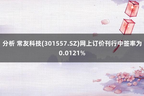 分析 常友科技(301557.SZ)网上订价刊行中签率为0.0121%