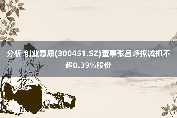 分析 创业慧康(300451.SZ)董事张吕峥拟减抓不超0.39%股份