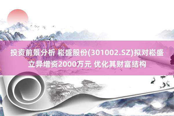 投资前景分析 崧盛股份(301002.SZ)拟对崧盛立异增资2000万元 优化其财富结构