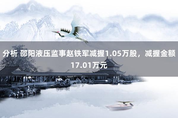 分析 邵阳液压监事赵铁军减握1.05万股，减握金额17.01万元