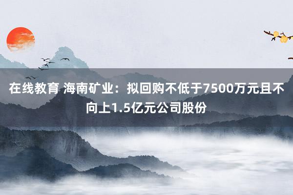 在线教育 海南矿业：拟回购不低于7500万元且不向上1.5亿元公司股份