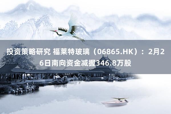 投资策略研究 福莱特玻璃（06865.HK）：2月26日南向资金减握346.8万股