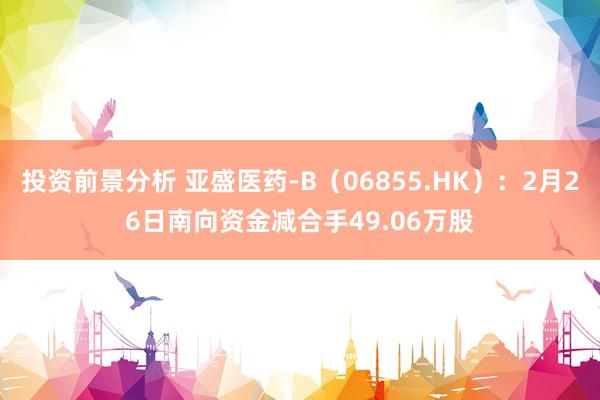 投资前景分析 亚盛医药-B（06855.HK）：2月26日南向资金减合手49.06万股